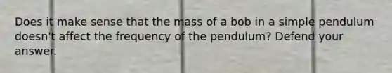 Does it make sense that the mass of a bob in a simple pendulum doesn't affect the frequency of the pendulum? Defend your answer.