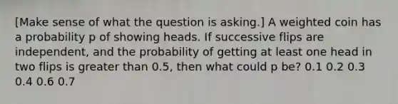 [Make sense of what the question is asking.] A weighted coin has a probability p of showing heads. If successive flips are independent, and the probability of getting at least one head in two flips is greater than 0.5, then what could p be? 0.1 0.2 0.3 0.4 0.6 0.7