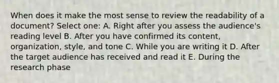 When does it make the most sense to review the readability of a document? Select one: A. Right after you assess the audience's reading level B. After you have confirmed its content, organization, style, and tone C. While you are writing it D. After the target audience has received and read it E. During the research phase