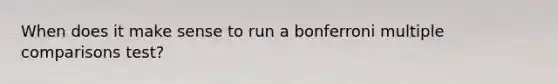 When does it make sense to run a bonferroni multiple comparisons test?