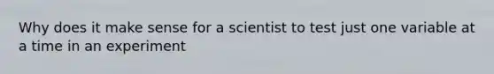 Why does it make sense for a scientist to test just one variable at a time in an experiment