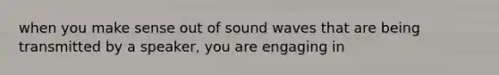 when you make sense out of sound waves that are being transmitted by a speaker, you are engaging in