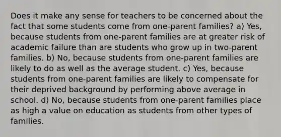 Does it make any sense for teachers to be concerned about the fact that some students come from one-parent families? a) Yes, because students from one-parent families are at greater risk of academic failure than are students who grow up in two-parent families. b) No, because students from one-parent families are likely to do as well as the average student. c) Yes, because students from one-parent families are likely to compensate for their deprived background by performing above average in school. d) No, because students from one-parent families place as high a value on education as students from other types of families.