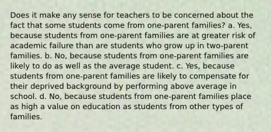 Does it make any sense for teachers to be concerned about the fact that some students come from one-parent families? a. Yes, because students from one-parent families are at greater risk of academic failure than are students who grow up in two-parent families. b. No, because students from one-parent families are likely to do as well as the average student. c. Yes, because students from one-parent families are likely to compensate for their deprived background by performing above average in school. d. No, because students from one-parent families place as high a value on education as students from other types of families.