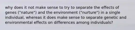 why does it not make sense to try to separate the effects of genes ("nature") and the environment ("nurture") in a single individual, whereas it does make sense to separate genetic and environmental effects on differences among individuals?