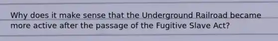 Why does it make sense that the Underground Railroad became more active after the passage of the Fugitive Slave Act?