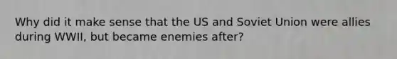 Why did it make sense that the US and Soviet Union were allies during WWII, but became enemies after?