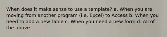 When does it make sense to use a template? a. When you are moving from another program (i.e. Excel) to Access b. When you need to add a new table c. When you need a new form d. All of the above