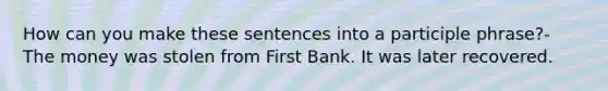 How can you make these sentences into a participle phrase?- The money was stolen from First Bank. It was later recovered.