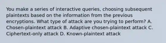 You make a series of interactive queries, choosing subsequent plaintexts based on the information from the previous encryptions. What type of attack are you trying to perform? A. Chosen-plaintext attack B. Adaptive chosen-plaintext attack C. Ciphertext-only attack D. Known-plaintext attack