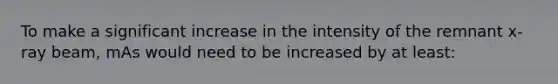 To make a significant increase in the intensity of the remnant x-ray beam, mAs would need to be increased by at least: