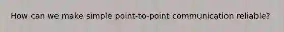 How can we make simple point-to-point communication reliable?