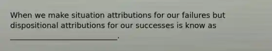 When we make situation attributions for our failures but dispositional attributions for our successes is know as ____________________________.