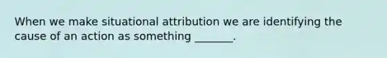 When we make situational attribution we are identifying the cause of an action as something _______.