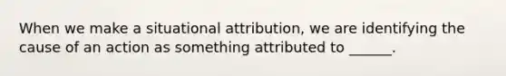 When we make a situational attribution, we are identifying the cause of an action as something attributed to ______.