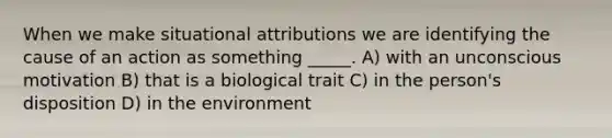 When we make situational attributions we are identifying the cause of an action as something _____. A) with an unconscious motivation B) that is a biological trait C) in the person's disposition D) in the environment