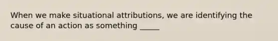 When we make situational attributions, we are identifying the cause of an action as something _____