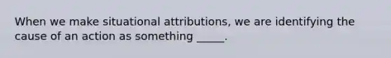 When we make situational attributions, we are identifying the cause of an action as something _____.