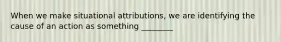 When we make situational attributions, we are identifying the cause of an action as something ________