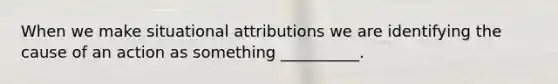 When we make situational attributions we are identifying the cause of an action as something __________.