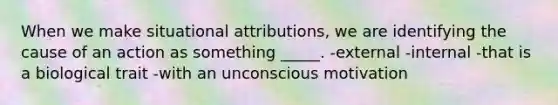 When we make situational attributions, we are identifying the cause of an action as something _____. -external -internal -that is a biological trait -with an unconscious motivation