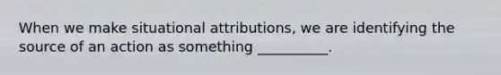 When we make situational attributions, we are identifying the source of an action as something __________.