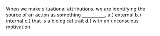 When we make situational attributions, we are identifying the source of an action as something __________. a.) external b.) internal c.) that is a biological trait d.) with an unconscious motivation