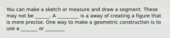 You can make a sketch or measure and draw a segment. These may not be ______. A _________ is a away of creating a figure that is more precise. One way to make a geometric construction is to use a _______ or ________