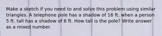 Make a sketch if you need to and solve this problem using similar triangles. A telephone pole has a shadow of 16 ft. when a person 5 ft. tall has a shadow of 6 ft. How tall is the pole? Write answer as a mixed number.