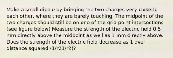 Make a small dipole by bringing the two charges very close to each other, where they are barely touching. The midpoint of the two charges should still be on one of the grid point intersections (see figure below) Measure the strength of the electric field 0.5 mm directly above the midpoint as well as 1 mm directly above. Does the strength of the electric field decrease as 1 over distance squared (1/r21/r2)?