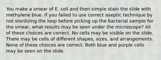 You make a smear of E. coli and then simple stain the slide with methylene blue. If you failed to use correct aseptic technique by not sterilizing the loop before picking up the bacterial sample for the smear, what results may be seen under the microscope? All of these choices are correct. No cells may be visible on the slide. There may be cells of different shapes, sizes, and arrangements. None of these choices are correct. Both blue and purple cells may be seen on the slide.