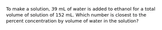 To make a solution, 39 mL of water is added to ethanol for a total volume of solution of 152 mL. Which number is closest to the percent concentration by volume of water in the solution?