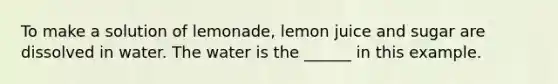 To make a solution of lemonade, lemon juice and sugar are dissolved in water. The water is the ______ in this example.