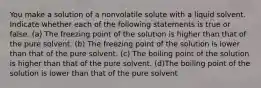 You make a solution of a nonvolatile solute with a liquid solvent. Indicate whether each of the following statements is true or false. (a) The freezing point of the solution is higher than that of the pure solvent. (b) The freezing point of the solution is lower than that of the pure solvent. (c) The boiling point of the solution is higher than that of the pure solvent. (d)The boiling point of the solution is lower than that of the pure solvent