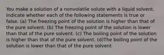 You make a solution of a nonvolatile solute with a liquid solvent. Indicate whether each of the following statements is true or false. (a) The freezing point of the solution is higher than that of the pure solvent. (b) The freezing point of the solution is lower than that of the pure solvent. (c) The boiling point of the solution is higher than that of the pure solvent. (d)The boiling point of the solution is lower than that of the pure solvent