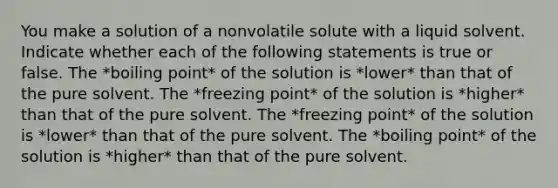 You make a solution of a nonvolatile solute with a liquid solvent. Indicate whether each of the following statements is true or false. The *boiling point* of the solution is *lower* than that of the pure solvent. The *freezing point* of the solution is *higher* than that of the pure solvent. The *freezing point* of the solution is *lower* than that of the pure solvent. The *boiling point* of the solution is *higher* than that of the pure solvent.