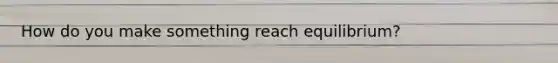 How do you make something reach equilibrium?