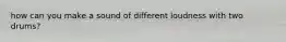 how can you make a sound of different loudness with two drums?