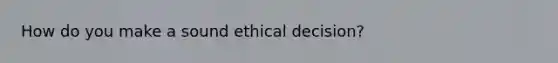 How do you make a sound ethical decision?