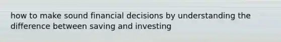 how to make sound financial decisions by understanding the difference between saving and investing