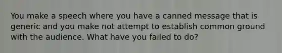 You make a speech where you have a canned message that is generic and you make not attempt to establish common ground with the audience. What have you failed to do?