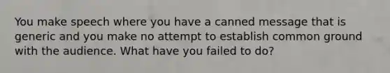 You make speech where you have a canned message that is generic and you make no attempt to establish common ground with the audience. What have you failed to do?