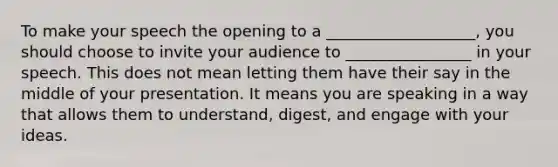 To make your speech the opening to a ___________________, you should choose to invite your audience to ________________ in your speech. This does not mean letting them have their say in the middle of your presentation. It means you are speaking in a way that allows them to understand, digest, and engage with your ideas.