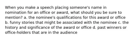 When you make a speech placing someone's name in nomination for an office or award, what should you be sure to mention? a. the nominee's qualifications for this award or office b. funny stories that might be associated with the nominee c. the history and significance of the award or office d. past winners or office-holders that are in the audience