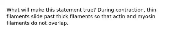 What will make this statement true? During contraction, thin filaments slide past thick filaments so that actin and myosin filaments do not overlap.