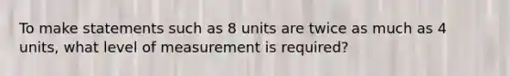 To make statements such as 8 units are twice as much as 4 units, what level of measurement is required?