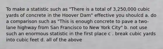 To make a statistic such as "There is a total of 3,250,000 cubic yards of concrete in the Hoover Dam" effective you shoulcd a. do a comparison such as "This is enough concrete to pave a two-lane highway from San Francisco to New York City" b. not use such an enormous statistic in the first place c . break cubic yards into cubic feet d. all of the above