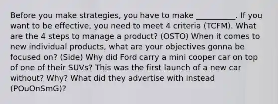 Before you make strategies, you have to make __________. If you want to be effective, you need to meet 4 criteria (TCFM). What are the 4 steps to manage a product? (OSTO) When it comes to new individual products, what are your objectives gonna be focused on? (Side) Why did Ford carry a mini cooper car on top of one of their SUVs? This was the first launch of a new car without? Why? What did they advertise with instead (POuOnSmG)?