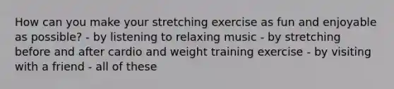 How can you make your stretching exercise as fun and enjoyable as possible? - by listening to relaxing music - by stretching before and after cardio and weight training exercise - by visiting with a friend - all of these