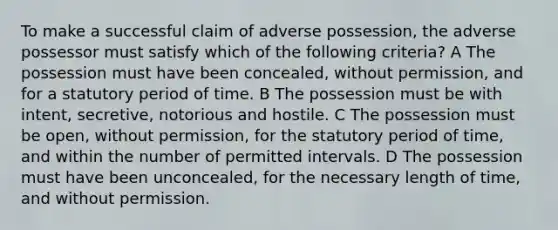 To make a successful claim of adverse possession, the adverse possessor must satisfy which of the following criteria? A The possession must have been concealed, without permission, and for a statutory period of time. B The possession must be with intent, secretive, notorious and hostile. C The possession must be open, without permission, for the statutory period of time, and within the number of permitted intervals. D The possession must have been unconcealed, for the necessary length of time, and without permission.